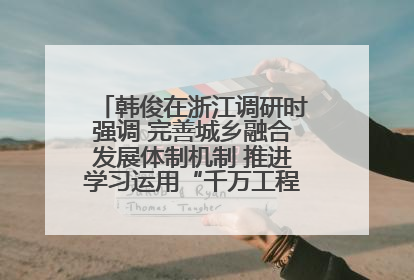 韩俊在浙江调研时强调 完善城乡融合发展体制机制 推进学习运用“千万工程”经验走深走实