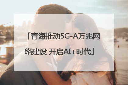 青海推动5G-A万兆网络建设 开启AI+时代