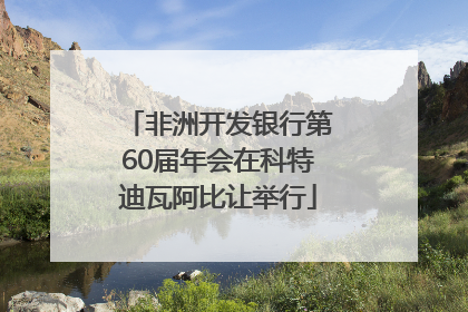非洲开发银行第60届年会在科特迪瓦阿比让举行