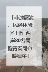 非遗展演、民俗体验齐上阵 两岸80名同胞青春同心映端午