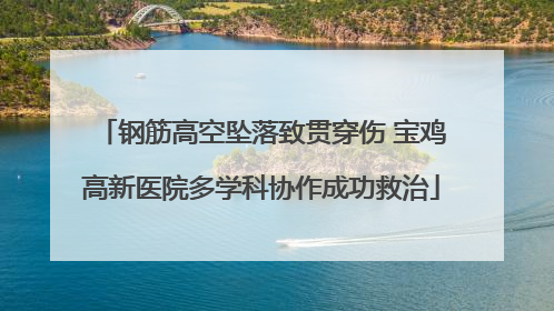钢筋高空坠落致贯穿伤 宝鸡高新医院多学科协作成功救治