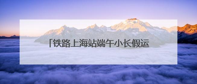 铁路上海站端午小长假运输方案出台，5天预计发送旅客238.5万人次