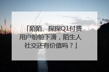 陌陌、探探Q1付费用户纷纷下滑，陌生人社交还有价值吗？