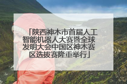 陕西神木市首届人工智能机器人大赛暨全球发明大会中国区神木赛区选拔赛隆重举行