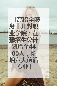 高招全服务丨开封职业学院：在豫招生总计划增至4400人，新增六大前沿专业