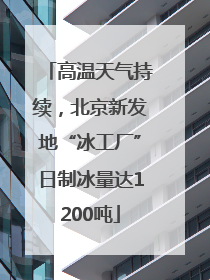 高温天气持续，北京新发地“冰工厂”日制冰量达1200吨