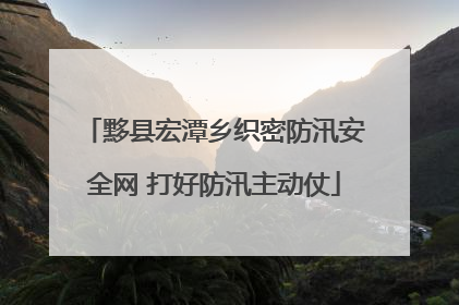 黟县宏潭乡织密防汛安全网 打好防汛主动仗