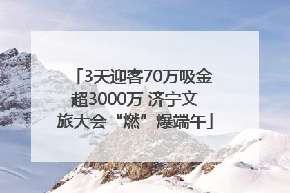 3天迎客70万吸金超3000万 济宁文旅大会“燃”爆端午