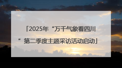 2025年“万千气象看四川”第二季度主题采访活动启动
