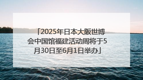 2025年日本大阪世博会中国馆福建活动周将于5月30日至6月1日举办