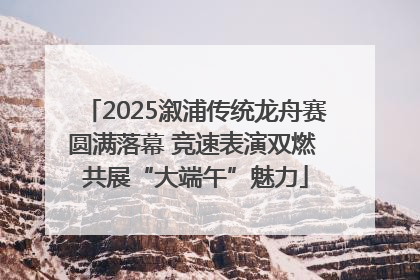 2025溆浦传统龙舟赛圆满落幕 竞速表演双燃 共展“大端午”魅力