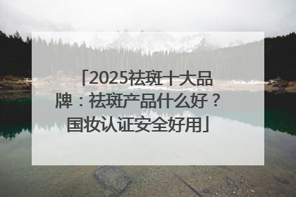 2025祛斑十大品牌：祛斑产品什么好？国妆认证安全好用