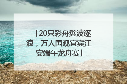 20只彩舟劈波逐浪，万人围观宜宾江安端午龙舟赛