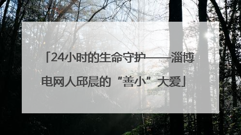 24小时的生命守护——淄博电网人邱晨的“善小”大爱