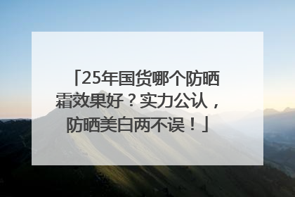 25年国货哪个防晒霜效果好？实力公认，防晒美白两不误！