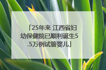 25年来 江西省妇幼保健院已顺利诞生5.5万例试管婴儿