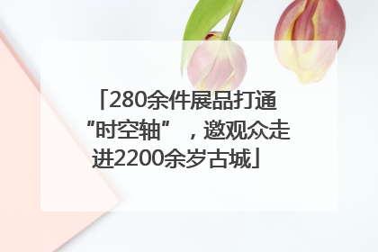 280余件展品打通“时空轴”，邀观众走进2200余岁古城