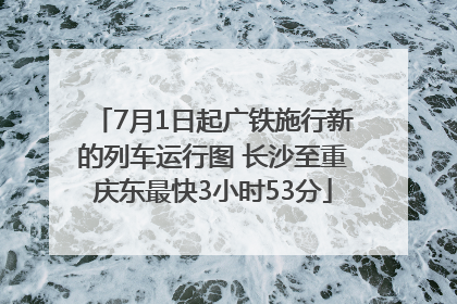7月1日起广铁施行新的列车运行图 长沙至重庆东最快3小时53分