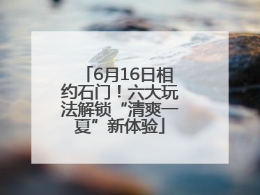 6月16日相约石门！六大玩法解锁“清爽一夏”新体验