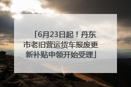 6月23日起！丹东市老旧营运货车报废更新补贴申领开始受理