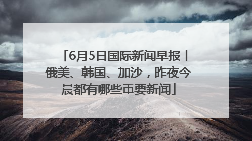6月5日国际新闻早报丨俄美、韩国、加沙，昨夜今晨都有哪些重要新闻