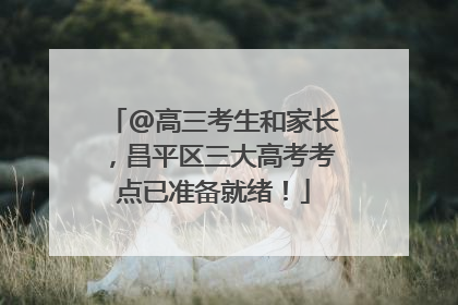 @高三考生和家长，昌平区三大高考考点已准备就绪！